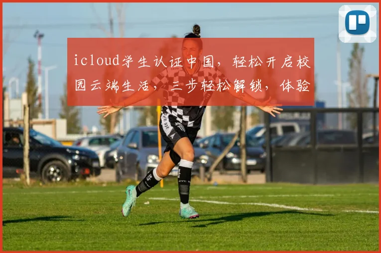 icloud学生认证中国，轻松开启校园云端生活，三步轻松解锁，体验专属优惠