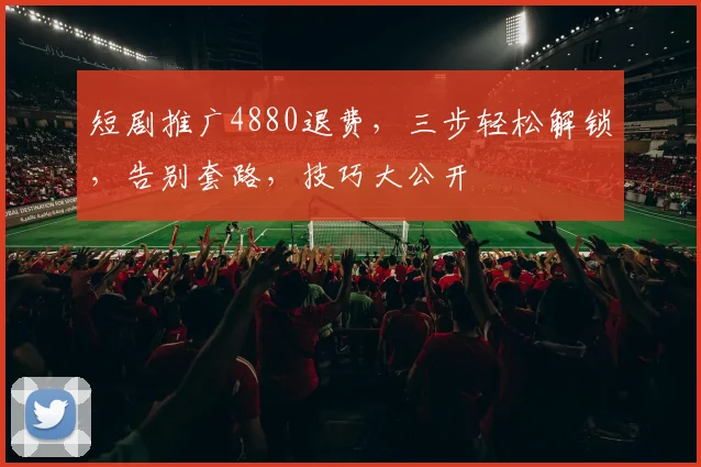 短剧推广4880退费，三步轻松解锁，告别套路，技巧大公开