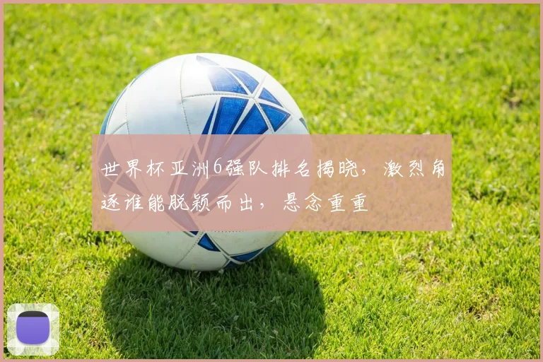 世界杯亚洲6强队排名揭晓，激烈角逐谁能脱颖而出，悬念重重